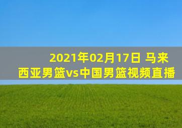 2021年02月17日 马来西亚男篮vs中国男篮视频直播